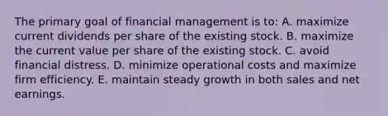 The primary goal of financial management is to: A. maximize current dividends per share of the existing stock. B. maximize the current value per share of the existing stock. C. avoid financial distress. D. minimize operational costs and maximize firm efficiency. E. maintain steady growth in both sales and net earnings.