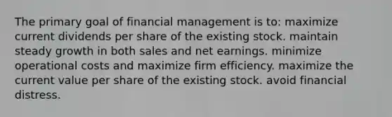 The primary goal of financial management is to: maximize current dividends per share of the existing stock. maintain steady growth in both sales and net earnings. minimize operational costs and maximize firm efficiency. maximize the current value per share of the existing stock. avoid financial distress.