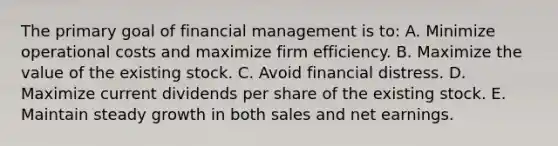 The primary goal of financial management is to: A. Minimize operational costs and maximize firm efficiency. B. Maximize the value of the existing stock. C. Avoid financial distress. D. Maximize current dividends per share of the existing stock. E. Maintain steady growth in both sales and net earnings.