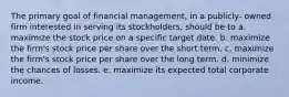 The primary goal of financial management, in a publicly- owned firm interested in serving its stockholders, should be to a. maximize the stock price on a specific target date. b. maximize the firm's stock price per share over the short term. c. maximize the firm's stock price per share over the long term. d. minimize the chances of losses. e. maximize its expected total corporate income.