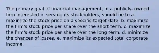 The primary goal of financial management, in a publicly- owned firm interested in serving its stockholders, should be to a. maximize the stock price on a specific target date. b. maximize the firm's stock price per share over the short term. c. maximize the firm's stock price per share over the long term. d. minimize the chances of losses. e. maximize its expected total corporate income.