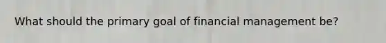 What should the primary goal of financial management be?