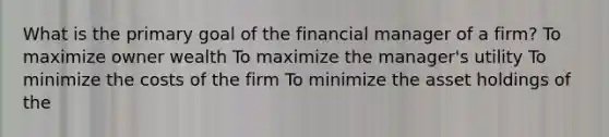 What is the primary goal of the financial manager of a firm? To maximize owner wealth To maximize the manager's utility To minimize the costs of the firm To minimize the asset holdings of the