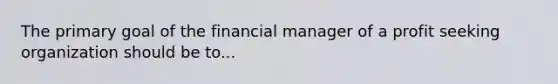 The primary goal of the financial manager of a profit seeking organization should be to...