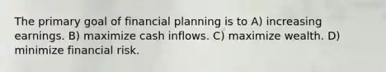 The primary goal of financial planning is to A) increasing earnings. B) maximize cash inflows. C) maximize wealth. D) minimize financial risk.