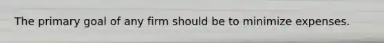 The primary goal of any firm should be to minimize expenses.
