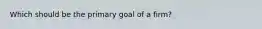 Which should be the primary goal of a firm?