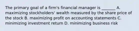 The primary goal of a firm's financial manager is _______ A. maximizing stockholders' wealth measured by the share price of the stock B. maximizing profit on accounting statements C. minimizing investment return D. minimizing business risk