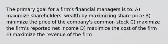 The primary goal for a firm's financial managers is to: A) maximize shareholders' wealth by maximizing share price B) minimize the price of the company's common stock C) maximize the firm's reported net income D) maximize the cost of the firm E) maximize the revenue of the firm