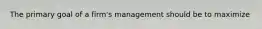 The primary goal of a firm's management should be to maximize