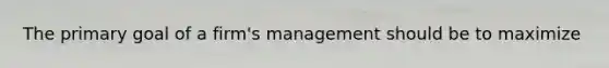 The primary goal of a firm's management should be to maximize