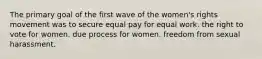 The primary goal of the first wave of the women's rights movement was to secure equal pay for equal work. the right to vote for women. due process for women. freedom from sexual harassment.