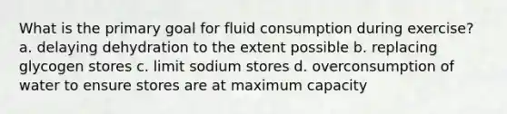 What is the primary goal for fluid consumption during exercise? a. delaying dehydration to the extent possible b. replacing glycogen stores c. limit sodium stores d. overconsumption of water to ensure stores are at maximum capacity