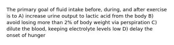 The primary goal of fluid intake before, during, and after exercise is to A) increase urine output to lactic acid from the body B) avoid losing more than 2% of body weight via perspiration C) dilute the blood, keeping electrolyte levels low D) delay the onset of hunger