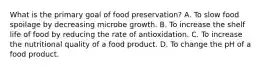 What is the primary goal of food preservation? A. To slow food spoilage by decreasing microbe growth. B. To increase the shelf life of food by reducing the rate of antioxidation. C. To increase the nutritional quality of a food product. D. To change the pH of a food product.