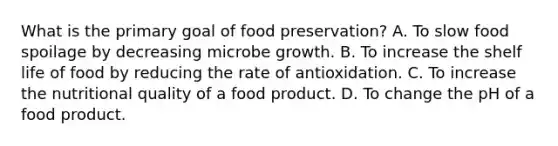 What is the primary goal of food preservation? A. To slow food spoilage by decreasing microbe growth. B. To increase the shelf life of food by reducing the rate of antioxidation. C. To increase the nutritional quality of a food product. D. To change the pH of a food product.