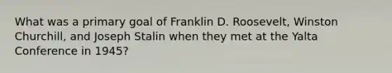 What was a primary goal of Franklin D. Roosevelt, Winston Churchill, and Joseph Stalin when they met at the Yalta Conference in 1945?