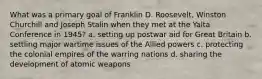 What was a primary goal of Franklin D. Roosevelt, Winston Churchill and Joseph Stalin when they met at the Yalta Conference in 1945? a. setting up postwar aid for Great Britain b. settling major wartime issues of the Allied powers c. protecting the colonial empires of the warring nations d. sharing the development of atomic weapons