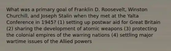 What was a primary goal of Franklin D. Roosevelt, Winston Churchill, and Joseph Stalin when they met at the Yalta Conference in 1945? (1) setting up postwar aid for Great Britain (2) sharing the development of atomic weapons (3) protecting the colonial empires of the warring nations (4) settling major wartime issues of the Allied powers