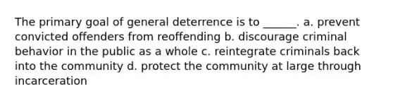 The primary goal of general deterrence is to ______. a. prevent convicted offenders from reoffending b. discourage criminal behavior in the public as a whole c. reintegrate criminals back into the community d. protect the community at large through incarceration