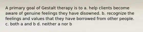 A primary goal of Gestalt therapy is to a. help clients become aware of genuine feelings they have disowned. b. recognize the feelings and values that they have borrowed from other people. c. both a and b d. neither a nor b