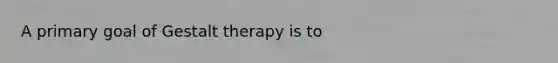 A primary goal of Gestalt therapy is to