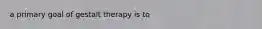 a primary goal of gestalt therapy is to