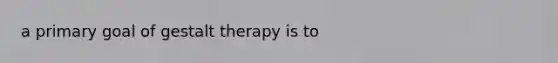 a primary goal of gestalt therapy is to