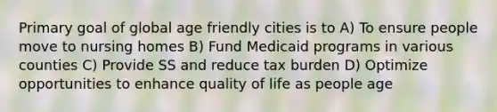 Primary goal of global age friendly cities is to A) To ensure people move to nursing homes B) Fund Medicaid programs in various counties C) Provide SS and reduce tax burden D) Optimize opportunities to enhance quality of life as people age