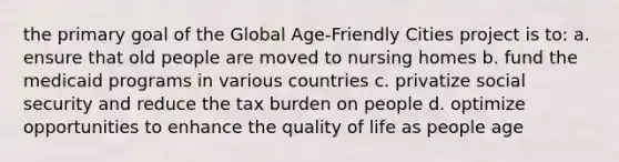 the primary goal of the Global Age-Friendly Cities project is to: a. ensure that old people are moved to nursing homes b. fund the medicaid programs in various countries c. privatize social security and reduce the tax burden on people d. optimize opportunities to enhance the quality of life as people age