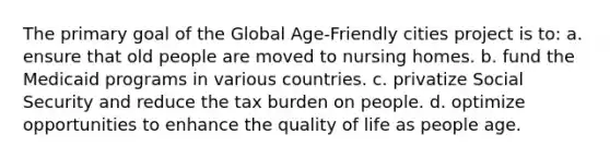 The primary goal of the Global Age-Friendly cities project is to: a. ensure that old people are moved to nursing homes. b. fund the Medicaid programs in various countries. c. privatize Social Security and reduce the tax burden on people. d. optimize opportunities to enhance the quality of life as people age.