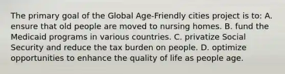 The primary goal of the Global Age-Friendly cities project is to: A. ensure that old people are moved to nursing homes. B. fund the Medicaid programs in various countries. C. privatize Social Security and reduce the tax burden on people. D. optimize opportunities to enhance the quality of life as people age.