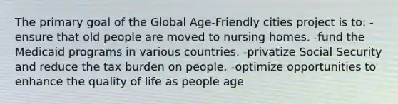 The primary goal of the Global Age-Friendly cities project is to: -ensure that old people are moved to nursing homes. -fund the Medicaid programs in various countries. -privatize Social Security and reduce the tax burden on people. -optimize opportunities to enhance the quality of life as people age