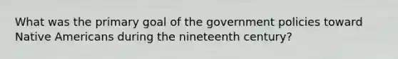 What was the primary goal of the government policies toward Native Americans during the nineteenth century?