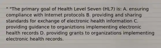 " "The primary goal of Health Level Seven (HL7) is: A. ensuring compliance with Internet protocols B. providing and sharing standards for exchange of electronic health information C. providing guidance to organiztions implementing electronic health records D. providing grants to organizations implementing electronic health records.