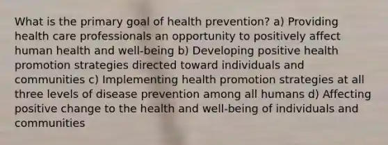 What is the primary goal of health prevention? a) Providing health care professionals an opportunity to positively affect human health and well-being b) Developing positive health promotion strategies directed toward individuals and communities c) Implementing health promotion strategies at all three levels of disease prevention among all humans d) Affecting positive change to the health and well-being of individuals and communities