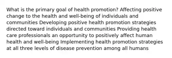 What is the primary goal of health promotion? Affecting positive change to the health and well-being of individuals and communities Developing positive health promotion strategies directed toward individuals and communities Providing health care professionals an opportunity to positively affect human health and well-being Implementing health promotion strategies at all three levels of disease prevention among all humans