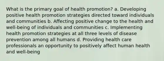 What is the primary goal of health promotion? a. Developing positive health promotion strategies directed toward individuals and communities b. Affecting positive change to the health and well-being of individuals and communities c. Implementing health promotion strategies at all three levels of disease prevention among all humans d. Providing health care professionals an opportunity to positively affect human health and well-being