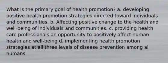 What is the primary goal of health promotion? a. developing positive health promotion strategies directed toward individuals and communities. b. Affecting positive change to the health and well-being of individuals and communities. c. providing health care professionals an opportunity to positively affect human health and well-being d. implementing health promotion strategies at all three levels of disease prevention among all humans