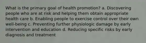 What is the primary goal of health promotion? a. Discovering people who are at risk and helping them obtain appropriate health care b. Enabling people to exercise control over their own well-being c. Preventing further physiologic damage by early intervention and education d. Reducing specific risks by early diagnosis and treatment