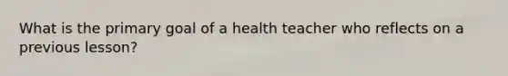 What is the primary goal of a health teacher who reflects on a previous lesson?