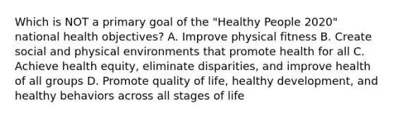 Which is NOT a primary goal of the "Healthy People 2020" national health objectives? A. Improve physical fitness B. Create social and physical environments that promote health for all C. Achieve health equity, eliminate disparities, and improve health of all groups D. Promote quality of life, healthy development, and healthy behaviors across all stages of life