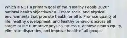 Which is NOT a primary goal of the "Healthy People 2020" national health objectives? a. Create social and physical environments that promote health for all b. Promote quality of life, healthy development, and healthy behaviors across all stages of life c. Improve physical fitness d. Achieve health equity, eliminate disparities, and improve health of all groups