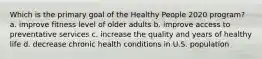 Which is the primary goal of the Healthy People 2020 program? a. improve fitness level of older adults b. improve access to preventative services c. increase the quality and years of healthy life d. decrease chronic health conditions in U.S. population