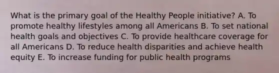 What is the primary goal of the Healthy People initiative? A. To promote healthy lifestyles among all Americans B. To set national health goals and objectives C. To provide healthcare coverage for all Americans D. To reduce health disparities and achieve health equity E. To increase funding for public health programs