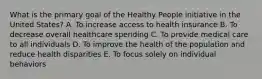 What is the primary goal of the Healthy People initiative in the United States? A. To increase access to health insurance B. To decrease overall healthcare spending C. To provide medical care to all individuals D. To improve the health of the population and reduce health disparities E. To focus solely on individual behaviors