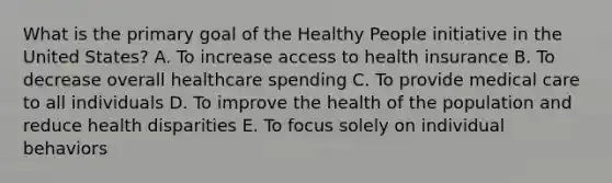 What is the primary goal of the Healthy People initiative in the United States? A. To increase access to health insurance B. To decrease overall healthcare spending C. To provide medical care to all individuals D. To improve the health of the population and reduce health disparities E. To focus solely on individual behaviors