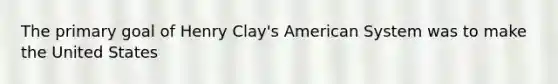 The primary goal of Henry Clay's American System was to make the United States