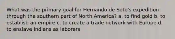 What was the primary goal for Hernando de Soto's expedition through the southern part of North America? a. to find gold b. to establish an empire c. to create a trade network with Europe d. to enslave Indians as laborers