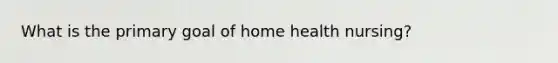 What is the primary goal of home health nursing?